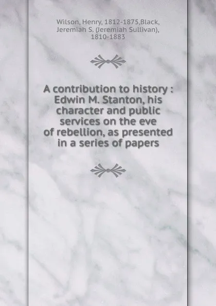 Обложка книги A contribution to history : Edwin M. Stanton, his character and public services on the eve of rebellion, as presented in a series of papers, Henry Wilson