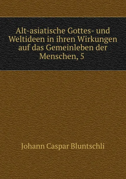 Обложка книги Alt-asiatische Gottes- und Weltideen in ihren Wirkungen auf das Gemeinleben der Menschen, 5 ., Johann Caspar Bluntschli