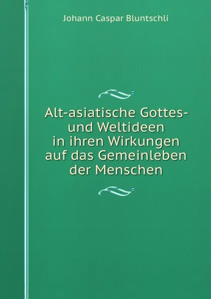 Обложка книги Alt-asiatische Gottes- und Weltideen in ihren Wirkungen auf das Gemeinleben der Menschen, Johann Caspar Bluntschli