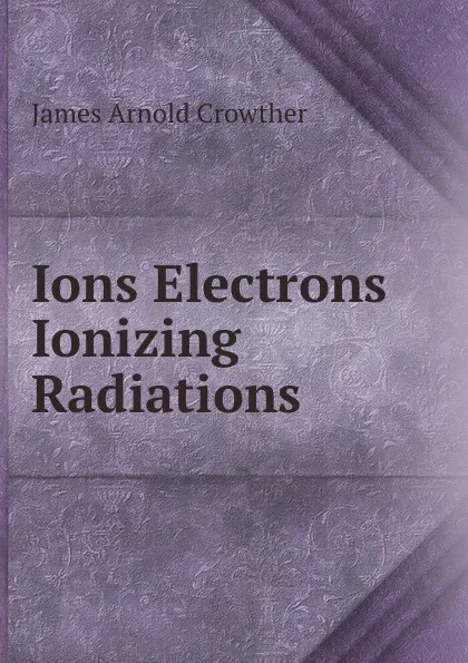 Обложка книги Ions Electrons . Ionizing Radiations, James Arnold Crowther