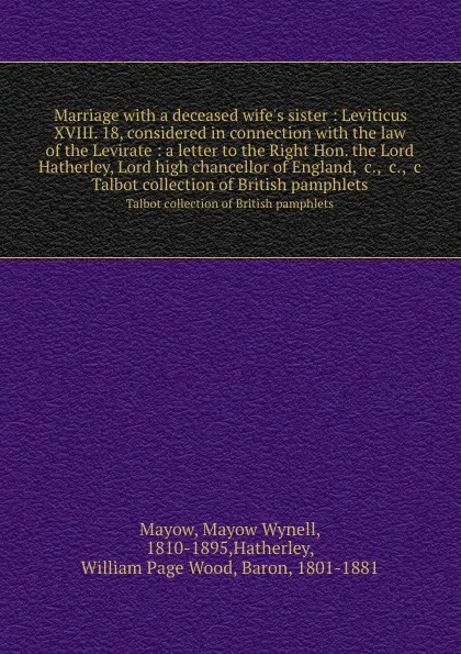 Обложка книги Marriage with a deceased wife.s sister : Leviticus XVIII. 18, considered in connection with the law of the Levirate : a letter to the Right Hon. the Lord Hatherley, Lord high chancellor of England, .c., .c., .c. Talbot collection of British pamphlets, Mayow Wynell Mayow