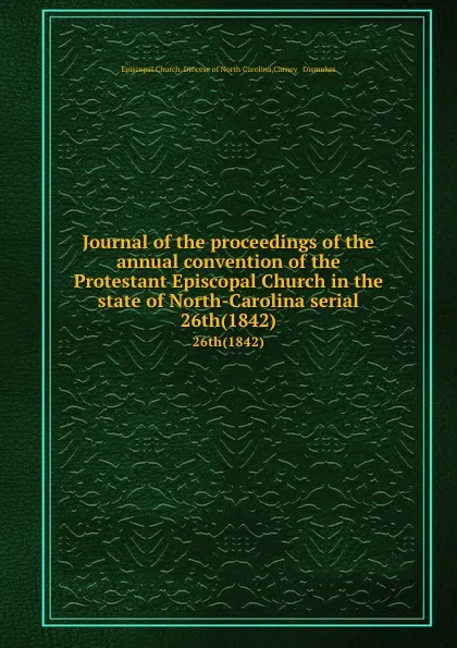 Обложка книги Journal of the proceedings of the annual convention of the Protestant Episcopal Church in the state of North-Carolina serial. 26th(1842), Episcopal Church. Diocese of North Carolina