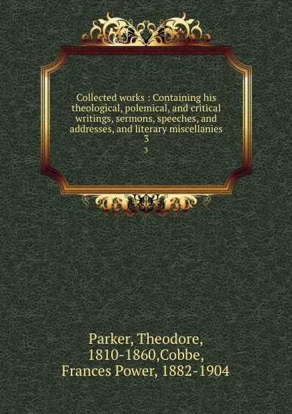 Обложка книги Collected works : Containing his theological, polemical, and critical writings, sermons, speeches, and addresses, and literary miscellanies. 3, Theodore Parker