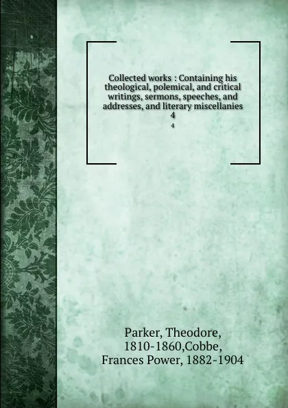 Обложка книги Collected works : Containing his theological, polemical, and critical writings, sermons, speeches, and addresses, and literary miscellanies. 4, Theodore Parker