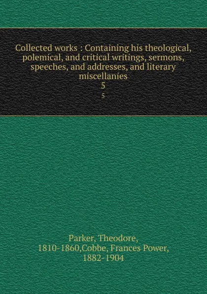 Обложка книги Collected works : Containing his theological, polemical, and critical writings, sermons, speeches, and addresses, and literary miscellanies. 5, Theodore Parker