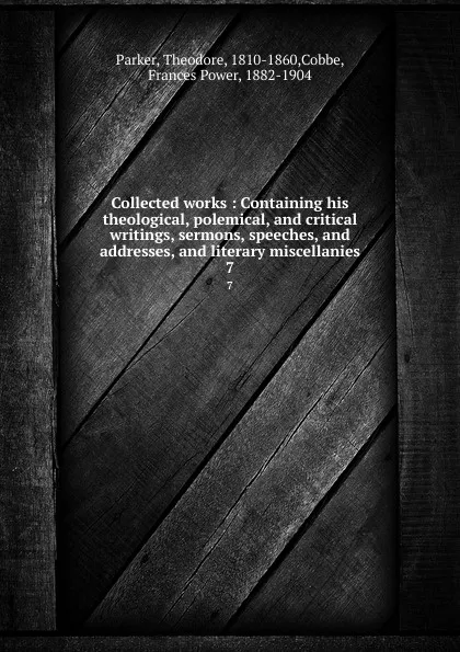 Обложка книги Collected works : Containing his theological, polemical, and critical writings, sermons, speeches, and addresses, and literary miscellanies. 7, Theodore Parker