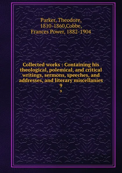 Обложка книги Collected works : Containing his theological, polemical, and critical writings, sermons, speeches, and addresses, and literary miscellanies. 9, Theodore Parker