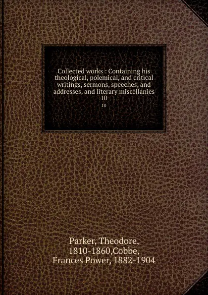 Обложка книги Collected works : Containing his theological, polemical, and critical writings, sermons, speeches, and addresses, and literary miscellanies. 10, Theodore Parker