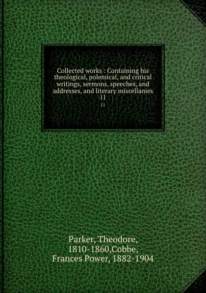 Обложка книги Collected works : Containing his theological, polemical, and critical writings, sermons, speeches, and addresses, and literary miscellanies. 11, Theodore Parker