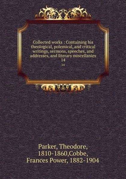 Обложка книги Collected works : Containing his theological, polemical, and critical writings, sermons, speeches, and addresses, and literary miscellanies. 14, Theodore Parker