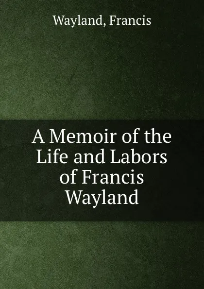 Обложка книги A Memoir of the Life and Labors of Francis Wayland, Francis Wayland