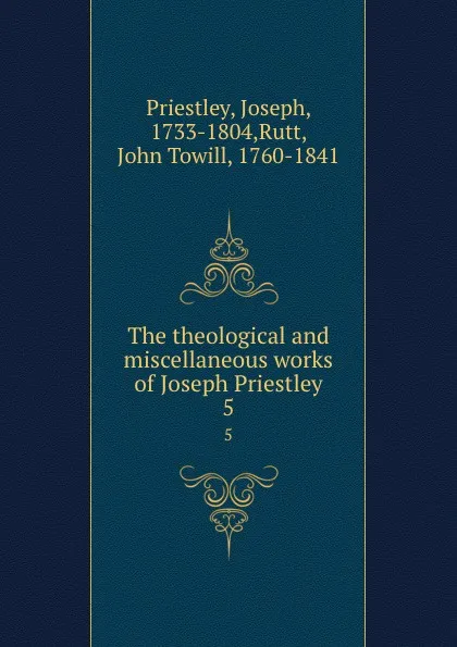 Обложка книги The theological and miscellaneous works of Joseph Priestley. 5, Joseph Priestley