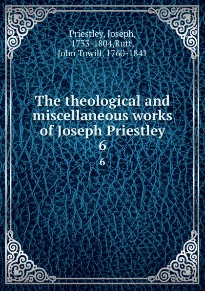 Обложка книги The theological and miscellaneous works of Joseph Priestley. 6, Joseph Priestley