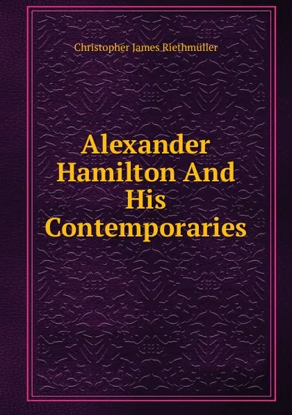 Обложка книги Alexander Hamilton And His Contemporaries, Christopher James Riethmüller