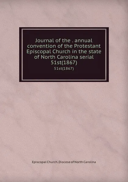 Обложка книги Journal of the . annual convention of the Protestant Episcopal Church in the state of North Carolina serial. 51st(1867), Episcopal Church. Diocese of North Carolina