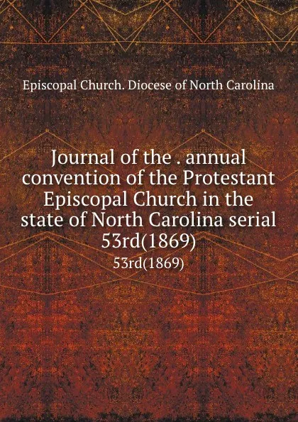 Обложка книги Journal of the . annual convention of the Protestant Episcopal Church in the state of North Carolina serial. 53rd(1869), Episcopal Church. Diocese of North Carolina