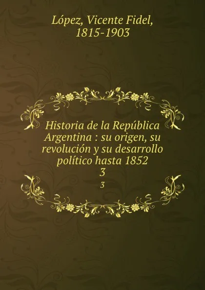 Обложка книги Historia de la Republica Argentina : su origen, su revolucion y su desarrollo politico hasta 1852. 3, Vicente Fidel Lopez