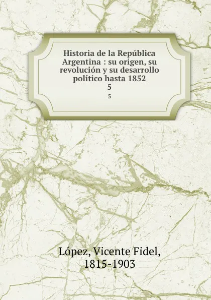 Обложка книги Historia de la Republica Argentina : su origen, su revolucion y su desarrollo politico hasta 1852. 5, Vicente Fidel Lopez