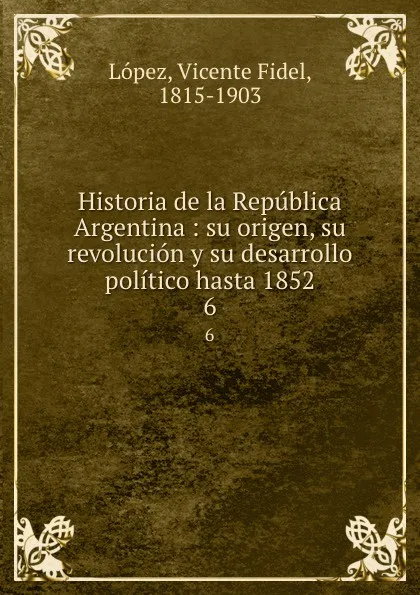 Обложка книги Historia de la Republica Argentina : su origen, su revolucion y su desarrollo politico hasta 1852. 6, Vicente Fidel Lopez