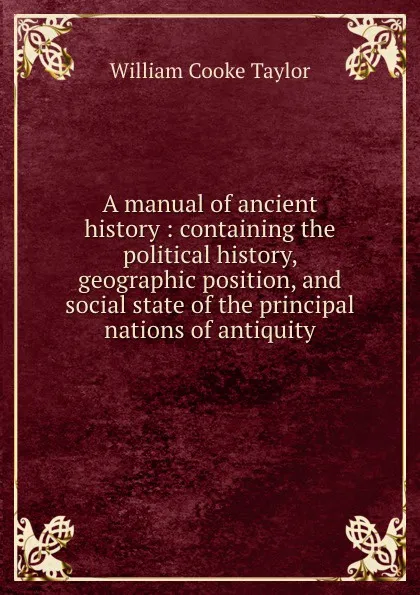 Обложка книги A manual of ancient history : containing the political history, geographic position, and social state of the principal nations of antiquity, W. C. Taylor