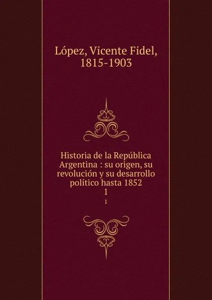 Обложка книги Historia de la Republica Argentina : su origen, su revolucion y su desarrollo politico hasta 1852. 1, Vicente Fidel Lopez