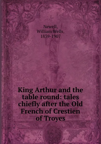 Обложка книги King Arthur and the table round: tales chiefly after the Old French of Crestien of Troyes, William Wells Newell