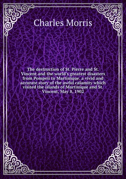 Обложка книги The destruction of St. Pierre and St. Vincent and the world.s greatest disasters from Pompeii to Martinique. a vivid and accurate story of the awful calamity which visited the islands of Martinique and St. Vincent, May 8, 1902, Morris Charles