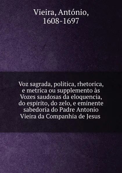 Обложка книги Voz sagrada, politica, rhetorica, e metrica ou supplemento as Vozes saudosas da eloquencia, do espirito, do zelo, e eminente sabedoria do Padre Antonio Vieira da Companhia de Jesus ., António Vieira