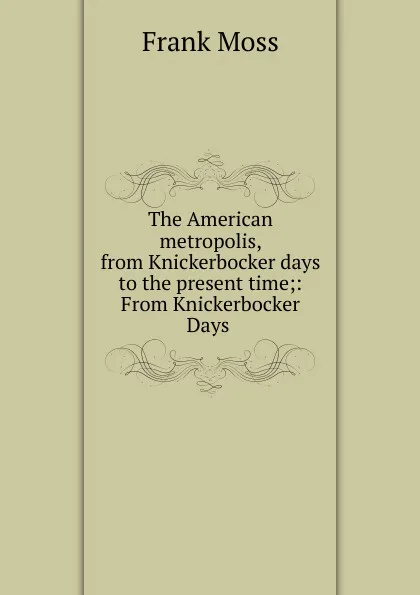 Обложка книги The American metropolis, from Knickerbocker days to the present time;: From Knickerbocker Days ., Frank Moss