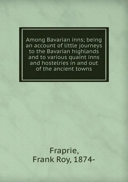 Обложка книги Among Bavarian inns; being an account of little journeys to the Bavarian highlands and to various quaint inns and hostelries in and out of the ancient towns, Frank Roy Fraprie