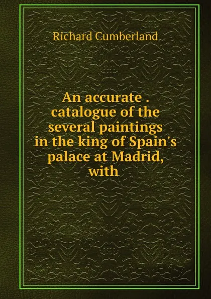 Обложка книги An accurate . catalogue of the several paintings in the king of Spain.s palace at Madrid, with ., Cumberland Richard