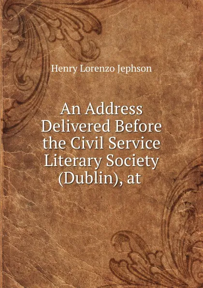 Обложка книги An Address Delivered Before the Civil Service Literary Society (Dublin), at ., Henry Lorenzo Jephson