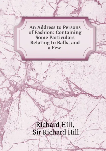 Обложка книги An Address to Persons of Fashion: Containing Some Particulars Relating to Balls: and a Few ., Richard Hill