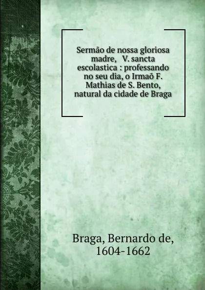 Обложка книги Sermao de nossa gloriosa madre, . V. sancta escolastica : professando no seu dia, o Irmao F. Mathias de S. Bento, natural da cidade de Braga., Bernardo de Braga