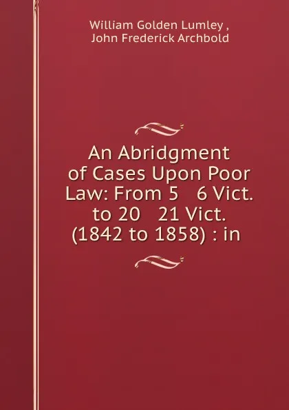 Обложка книги An Abridgment of Cases Upon Poor Law: From 5 . 6 Vict. to 20 . 21 Vict. (1842 to 1858) : in ., William Golden Lumley