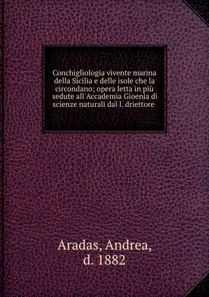 Обложка книги Conchigliologia vivente marina della Sicilia e delle isole che la circondano; opera letta in piu sedute all.Accademia Gioenia di scienze naturali dal l. driettore, Andrea Aradas