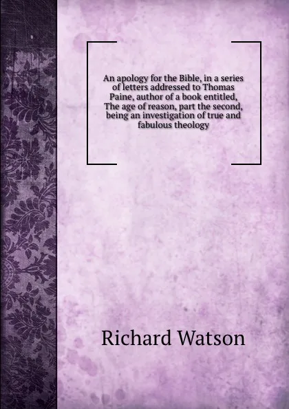 Обложка книги An apology for the Bible, in a series of letters addressed to Thomas Paine, author of a book entitled, The age of reason, part the second, being an investigation of true and fabulous theology, Richard Watson