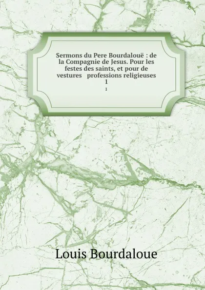 Обложка книги Sermons du Pere Bourdaloue : de la Compagnie de Jesus. Pour les festes des saints, et pour de vestures . professions religieuses. 1, Bourdaloue Louis