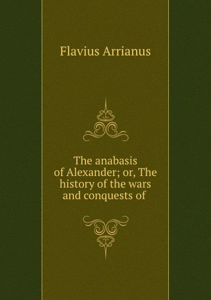 Обложка книги The anabasis of Alexander; or, The history of the wars and conquests of ., Flavius Arrianus