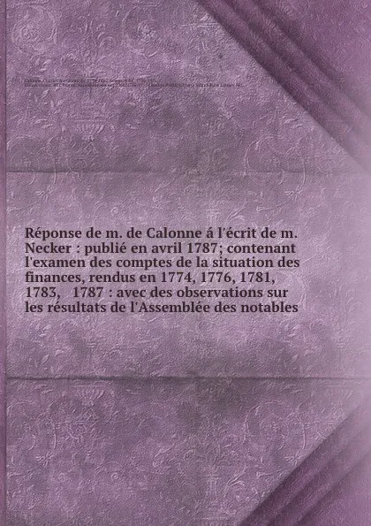 Обложка книги Reponse de m. de Calonne a l.ecrit de m. Necker : publie en avril 1787; contenant l.examen des comptes de la situation des finances, rendus en 1774, 1776, 1781, 1783, . 1787 : avec des observations sur les resultats de l.Assemblee des notables, Charles Alexandre de Calonne