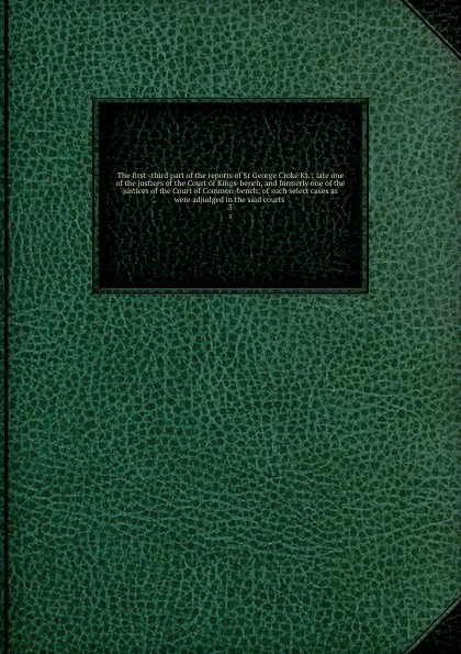 Обложка книги The first -third part of the reports of Sr George Croke Kt. : late one of the justices of the Court of Kings-bench, and formerly one of the justices of the Court of Common-bench; of such select cases as were adjudged in the said courts . 3, Great Britain. Court of King's Bench