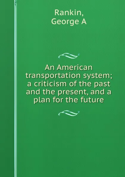 Обложка книги An American transportation system; a criticism of the past and the present, and a plan for the future, George A. Rankin