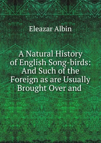 Обложка книги A Natural History of English Song-birds: And Such of the Foreign as are Usually Brought Over and ., Eleazar Albin