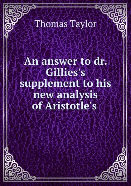 Обложка книги An answer to dr. Gillies.s supplement to his new analysis of Aristotle.s ., Thomas Taylor