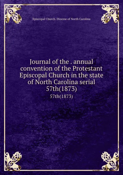 Обложка книги Journal of the . annual convention of the Protestant Episcopal Church in the state of North Carolina serial. 57th(1873), Episcopal Church. Diocese of North Carolina