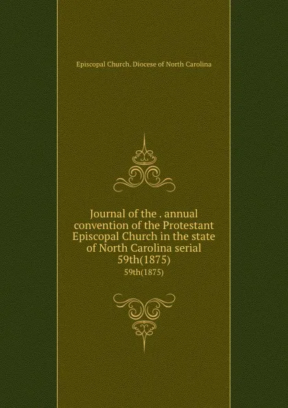 Обложка книги Journal of the . annual convention of the Protestant Episcopal Church in the state of North Carolina serial. 59th(1875), Episcopal Church. Diocese of North Carolina