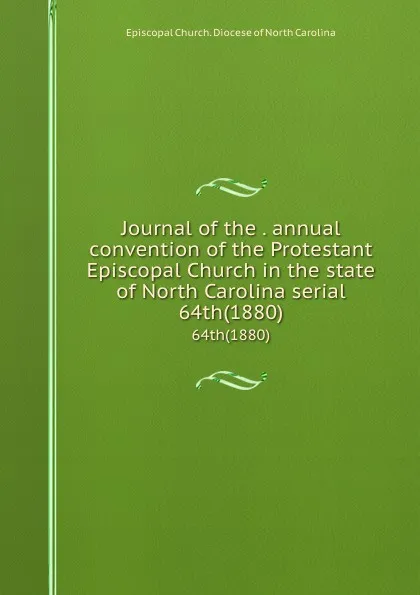 Обложка книги Journal of the . annual convention of the Protestant Episcopal Church in the state of North Carolina serial. 64th(1880), Episcopal Church. Diocese of North Carolina