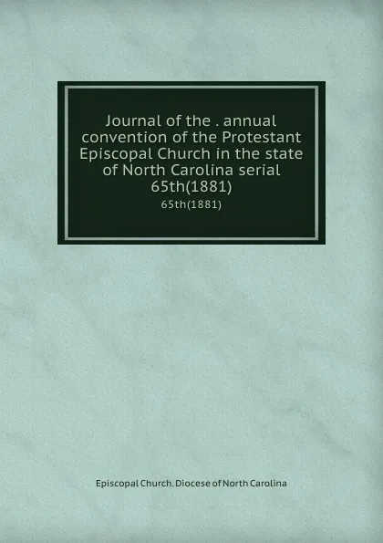 Обложка книги Journal of the . annual convention of the Protestant Episcopal Church in the state of North Carolina serial. 65th(1881), Episcopal Church. Diocese of North Carolina