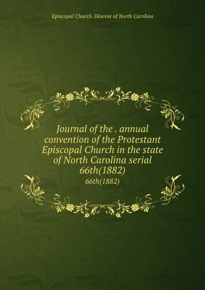 Обложка книги Journal of the . annual convention of the Protestant Episcopal Church in the state of North Carolina serial. 66th(1882), Episcopal Church. Diocese of North Carolina