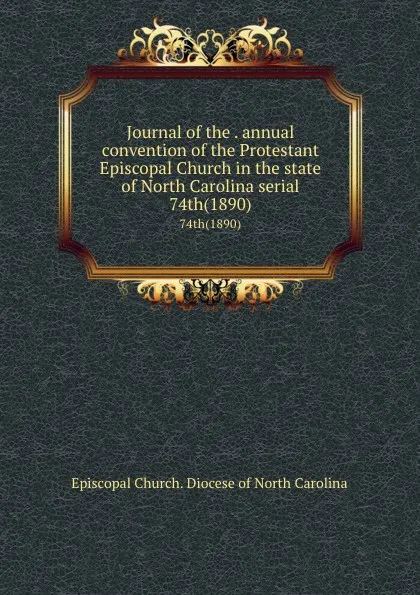 Обложка книги Journal of the . annual convention of the Protestant Episcopal Church in the state of North Carolina serial. 74th(1890), Episcopal Church. Diocese of North Carolina